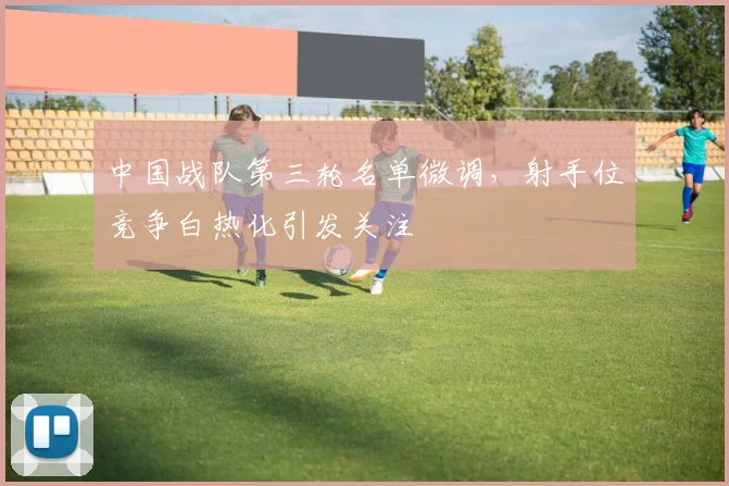 中国战队第三轮名单微调,射手位竞争白热化引发关注