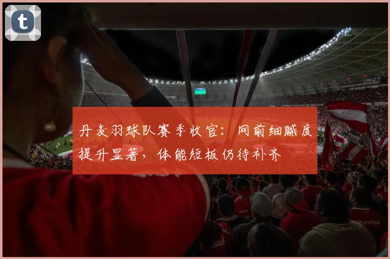 丹麦羽球队赛季收官：网前细腻度提升显著，体能短板仍待补齐