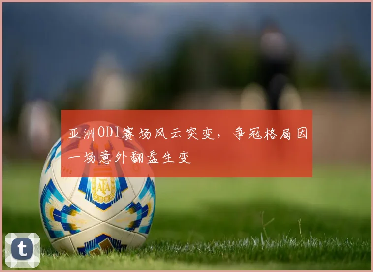 亚洲ODI赛场风云突变,争冠格局因一场意外翻盘生变