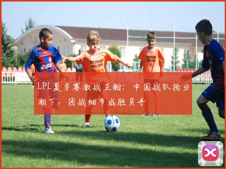 LPL夏季赛激战正酣:中国战队抢分潮下,团战细节成胜负手