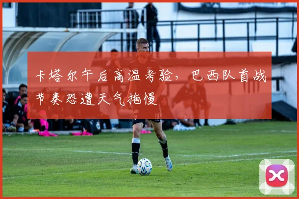 卡塔尔午后高温考验,巴西队首战节奏恐遭天气拖慢