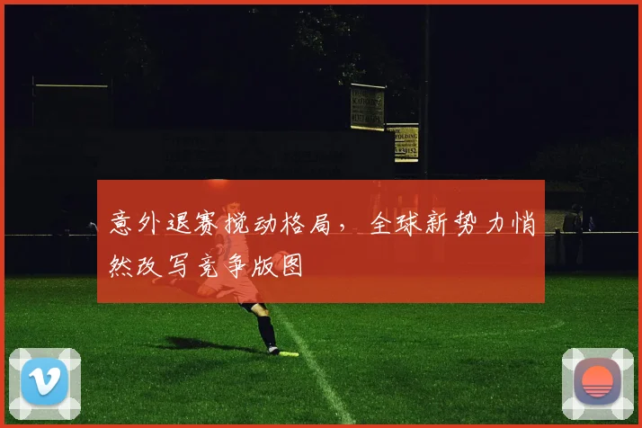 意外退赛搅动格局,全球新势力悄然改写竞争版图