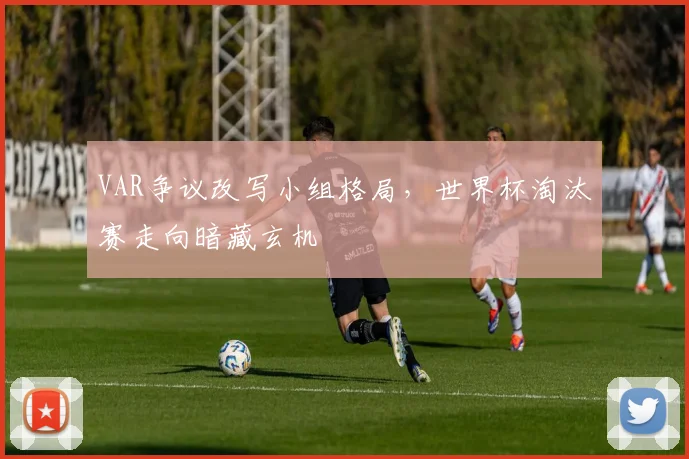 VAR争议改写小组格局,世界杯淘汰赛走向暗藏玄机