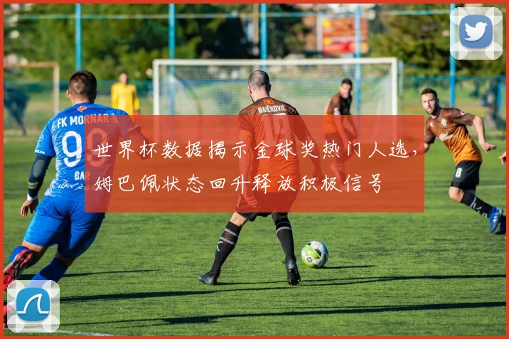 世界杯数据揭示金球奖热门人选,姆巴佩状态回升释放积极信号