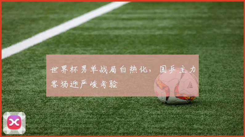世界杯男单战局白热化，国乒主力客场迎严峻考验