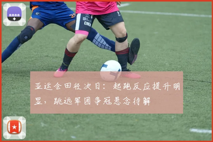 亚运会田径次日:起跑反应提升明显,跳远军团争冠悬念待解