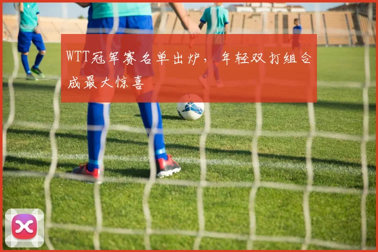 WTT冠军赛名单出炉，年轻双打组合成最大惊喜