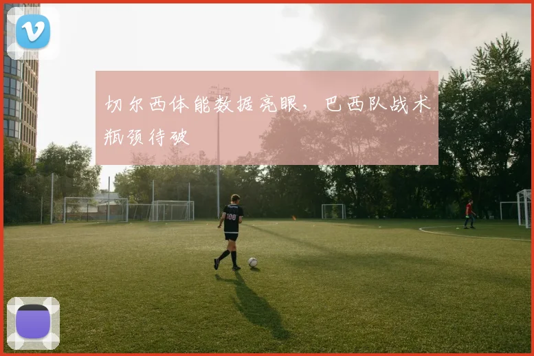切尔西体能数据亮眼，巴西队战术瓶颈待破 - 搜狐体育