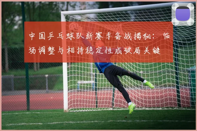 中国乒乓球队新赛季备战揭秘：临场调整与相持稳定性成破局关键
