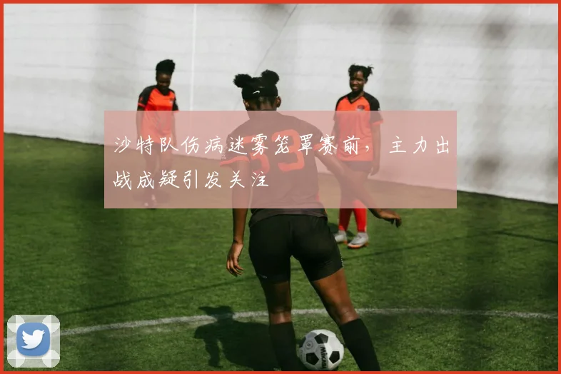 沙特队伤病迷雾笼罩赛前，主力出战成疑引发关注