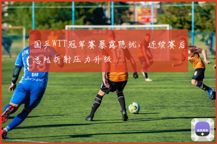 国乒WTT冠军赛暴露隐忧，连续赛后总结折射压力升级 - 搜狐体育