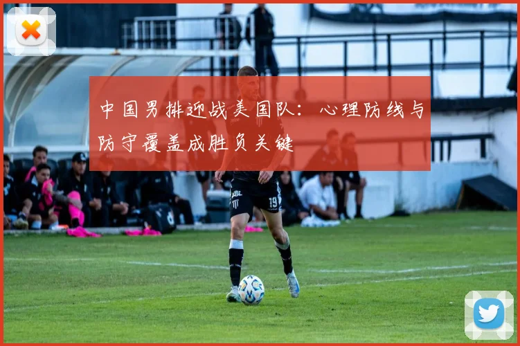 中国男排迎战美国队:心理防线与防守覆盖成胜负关键