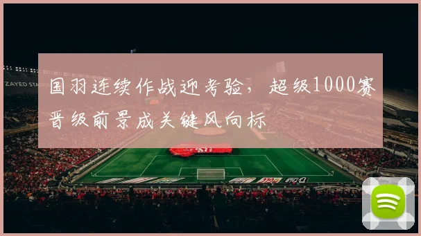 国羽连续作战迎考验，超级1000赛晋级前景成关键风向标 - 搜狐体育