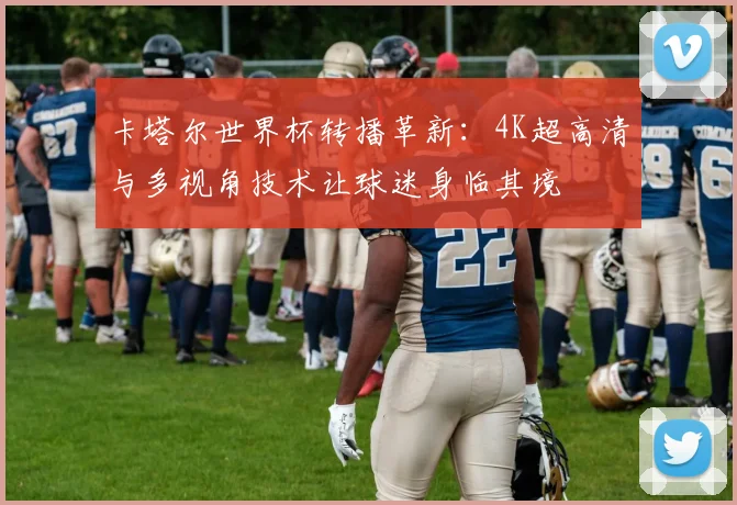 卡塔尔世界杯转播革新:4K超高清与多视角技术让球迷身临其境