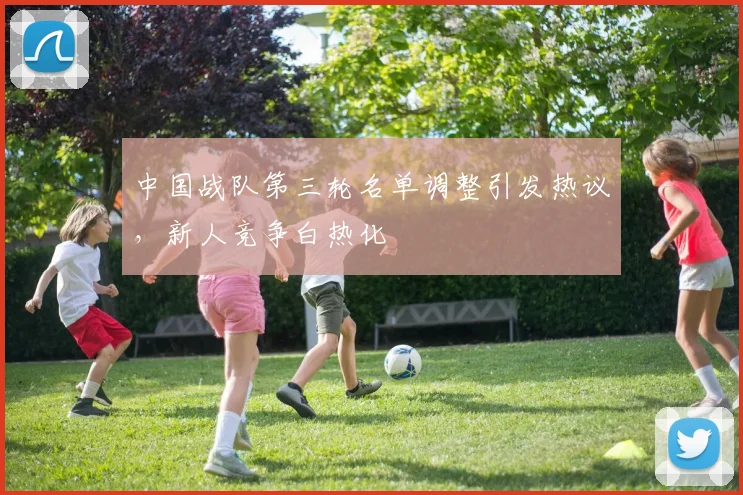 中国战队第三轮名单调整引发热议,新人竞争白热化