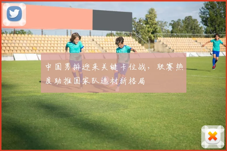 中国男排迎来关键卡位战，联赛热度助推国家队选材新格局
