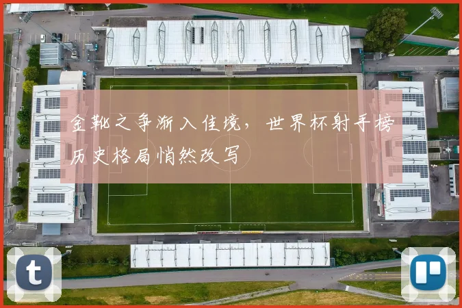 金靴之争渐入佳境，世界杯射手榜历史格局悄然改写