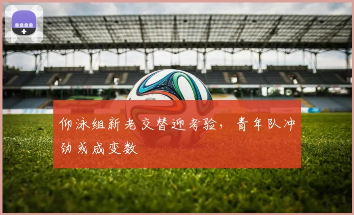 仰泳组新老交替迎考验,青年队冲劲或成变数
