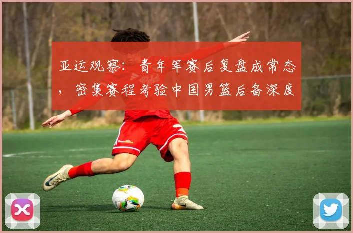 亚运观察:青年军赛后复盘成常态,密集赛程考验中国男篮后备深度