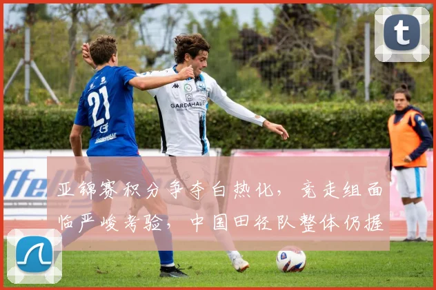 亚锦赛积分争夺白热化,竞走组面临严峻考验,中国田径队整体仍握主动权