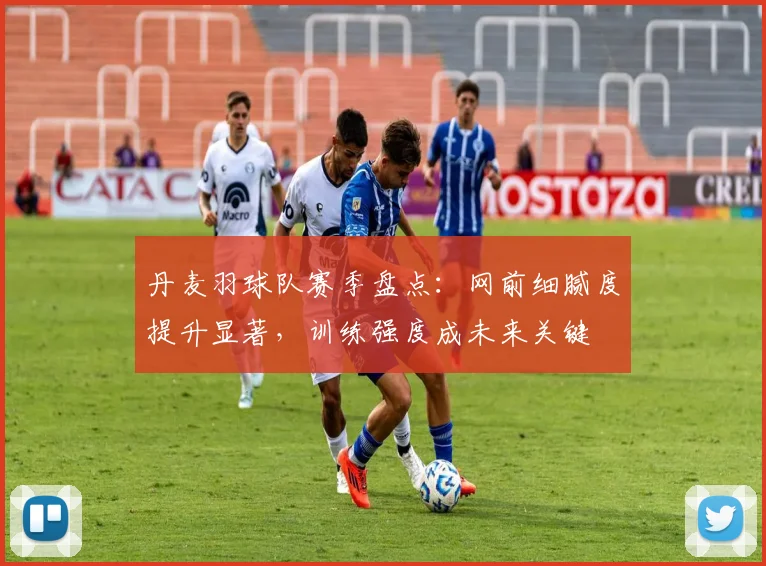 丹麦羽球队赛季盘点：网前细腻度提升显著，训练强度成未来关键