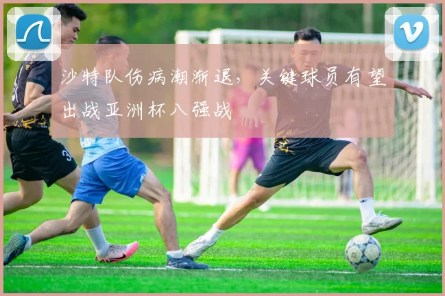 沙特队伤病潮渐退，关键球员有望出战亚洲杯八强战