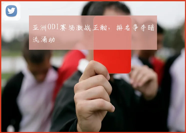 亚洲ODI赛场激战正酣,排名争夺暗流涌动