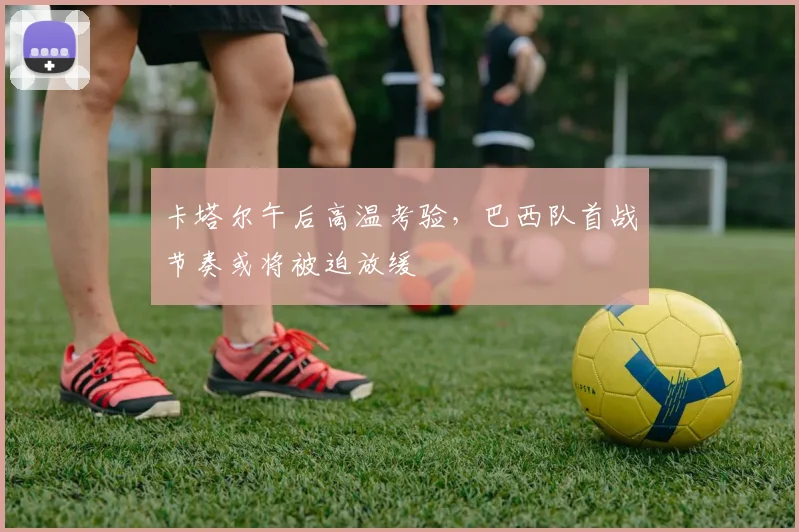 卡塔尔午后高温考验，巴西队首战节奏或将被迫放缓
