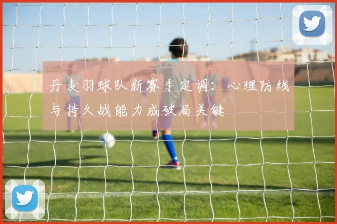 丹麦羽球队新赛季定调:心理防线与持久战能力成破局关键