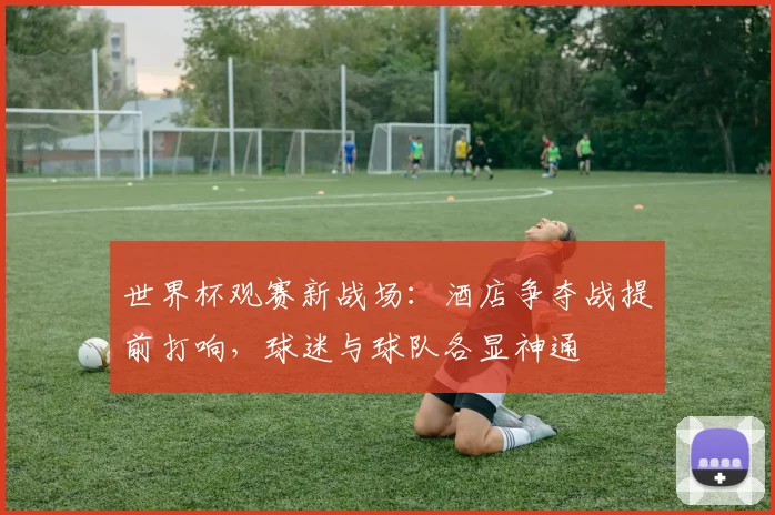 世界杯观赛新战场:酒店争夺战提前打响,球迷与球队各显神通