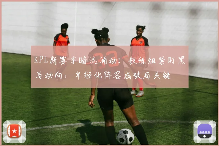 KPL新赛季暗流涌动:教练组紧盯黑马动向,年轻化阵容成破局关键