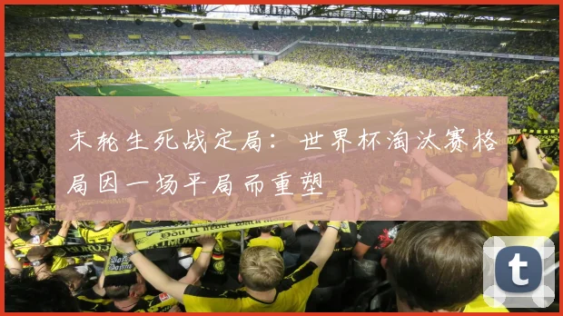 末轮生死战定局：世界杯淘汰赛格局因一场平局而重塑