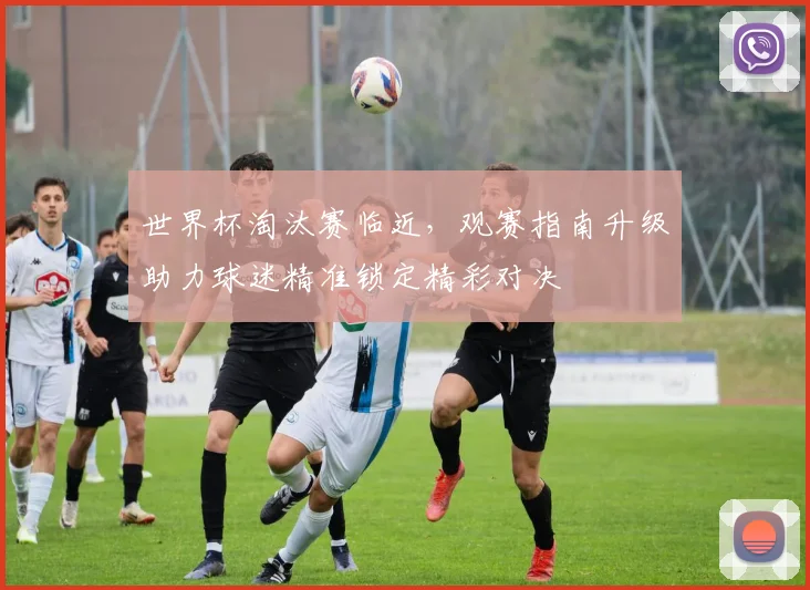 世界杯淘汰赛临近,观赛指南升级助力球迷精准锁定精彩对决