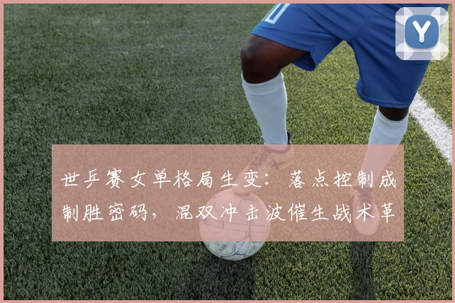 世乒赛女单格局生变:落点控制成制胜密码,混双冲击波催生战术革新