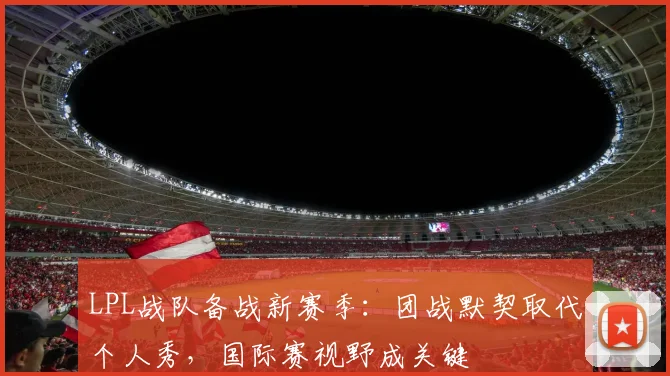 LPL战队备战新赛季:团战默契取代个人秀,国际赛视野成关键