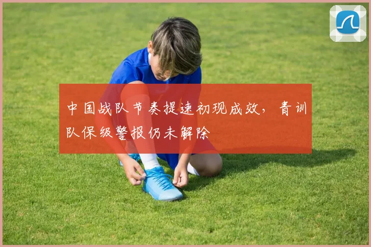 中国战队节奏提速初现成效，青训队保级警报仍未解除