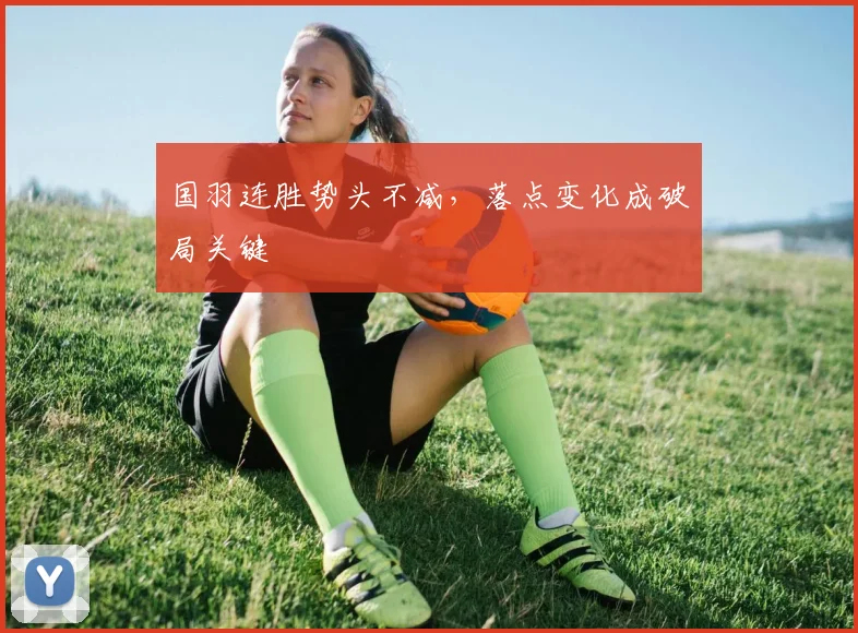 国羽连胜势头不减，落点变化成破局关键