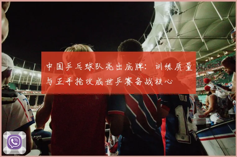 中国乒乓球队亮出底牌:训练质量与正手抢攻成世乒赛备战核心