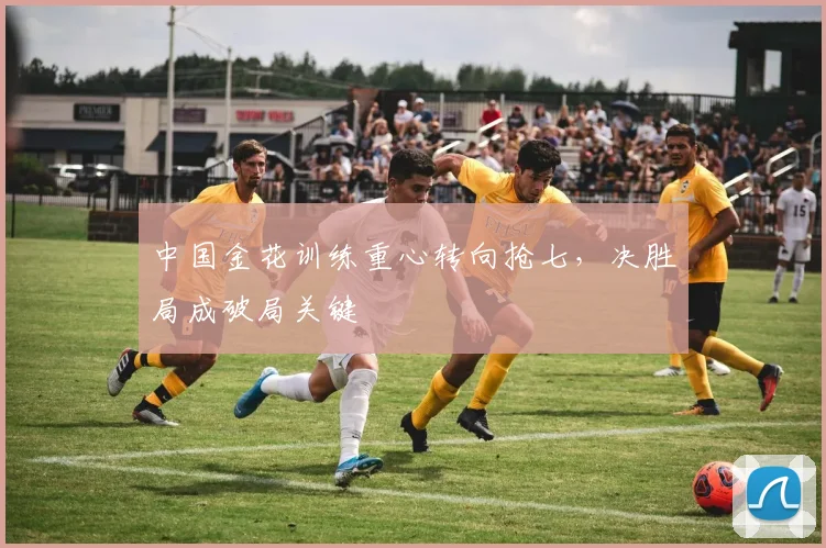中国金花训练重心转向抢七,决胜局成破局关键